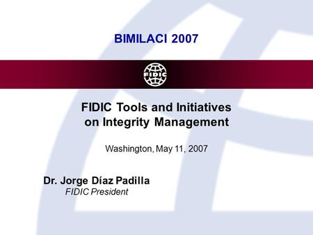 Fédération Internationale des Ingénieurs-Conseils BIMILACI 2007 FIDIC Tools and Initiatives on Integrity Management Washington, May 11, 2007 Dr. Jorge.