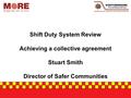 Shift Duty System Review Achieving a collective agreement Stuart Smith Director of Safer Communities.