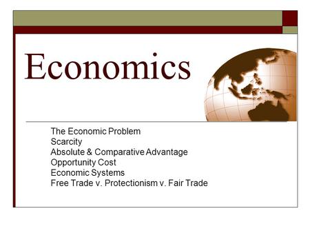 Economics The Economic Problem Scarcity Absolute & Comparative Advantage Opportunity Cost Economic Systems Free Trade v. Protectionism v. Fair Trade.