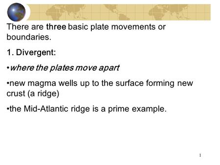 There are three basic plate movements or boundaries. 1. Divergent: where the plates move apart new magma wells up to the surface forming new crust (a ridge)