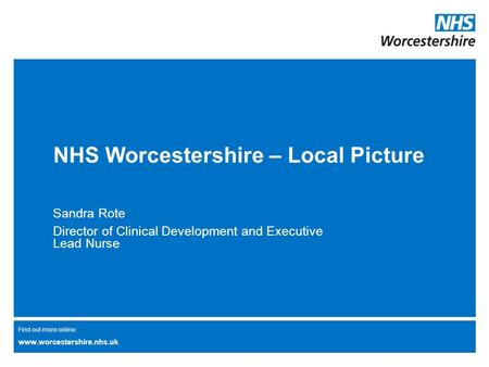 Find out more online: www.worcestershire.nhs.uk NHS Worcestershire – Local Picture Sandra Rote Director of Clinical Development and Executive Lead Nurse.