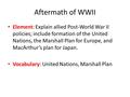 Aftermath of WWII Element: Explain allied Post-World War II policies; include formation of the United Nations, the Marshall Plan for Europe, and MacArthur’s.