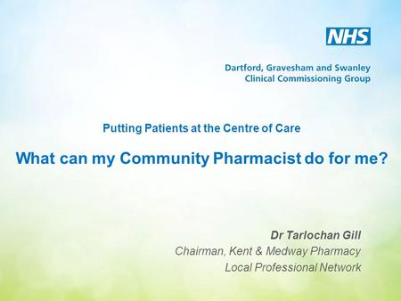 Putting Patients at the Centre of Care What can my Community Pharmacist do for me? Dr Tarlochan Gill Chairman, Kent & Medway Pharmacy Local Professional.