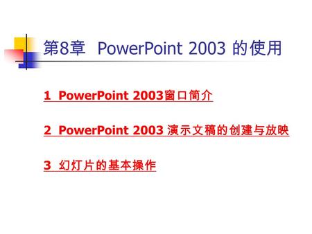 第 8 章 PowerPoint 2003 的使用 1 PowerPoint 2003 窗口简介 2 PowerPoint 2003 演示文稿的创建与放映 3 幻灯片的基本操作.