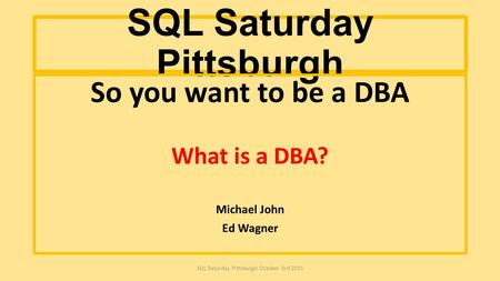 SQL Saturday Pittsburgh So you want to be a DBA What is a DBA? Michael John Ed Wagner SQL Saturday Pittsburgh October 3rd 2015.