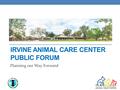 IRVINE ANIMAL CARE CENTER PUBLIC FORUM Planning our Way Forward.