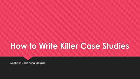 How to Write Killer Case Studies Michelle Boucher & Jill Rose.
