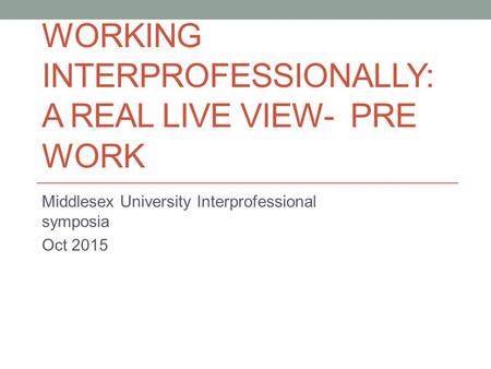WORKING INTERPROFESSIONALLY: A REAL LIVE VIEW- PRE WORK Middlesex University Interprofessional symposia Oct 2015.