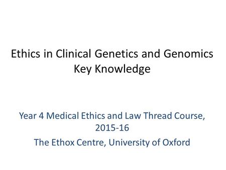 Ethics in Clinical Genetics and Genomics Key Knowledge Year 4 Medical Ethics and Law Thread Course, 2015-16 The Ethox Centre, University of Oxford.