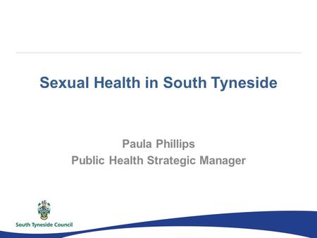 Sexual Health in South Tyneside Paula Phillips Public Health Strategic Manager.
