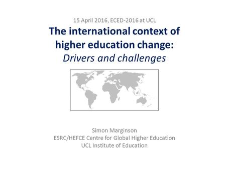 15 April 2016, ECED-2016 at UCL The international context of higher education change: Drivers and challenges Simon Marginson ESRC/HEFCE Centre for Global.