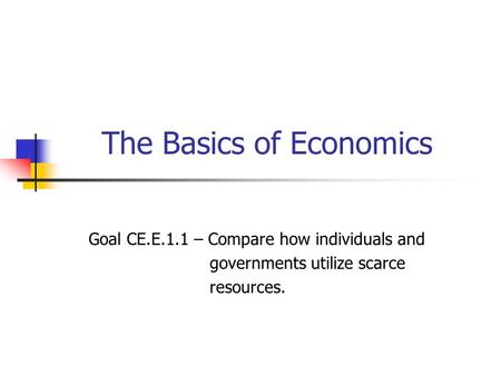 The Basics of Economics Goal CE.E.1.1 – Compare how individuals and governments utilize scarce resources.