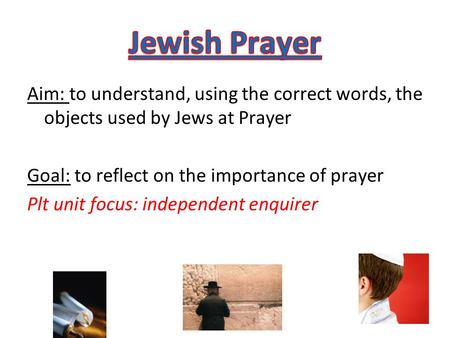 Aim: to understand, using the correct words, the objects used by Jews at Prayer Goal: to reflect on the importance of prayer Plt unit focus: independent.