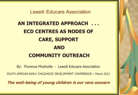 1 Lesedi Educare Association AN INTEGRATED APPROACH... ECD CENTRES AS NODES OF CARE, SUPPORT AND COMMUNITY OUTREACH By: Florence Moshotle - Lesedi Educare.