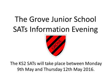 The Grove Junior School SATs Information Evening The KS2 SATs will take place between Monday 9th May and Thursday 12th May 2016.