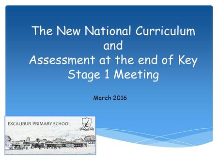 The New National Curriculum and Assessment at the end of Key Stage 1 Meeting March 2016 EXCALIBUR PRIMARY SCHOOL.