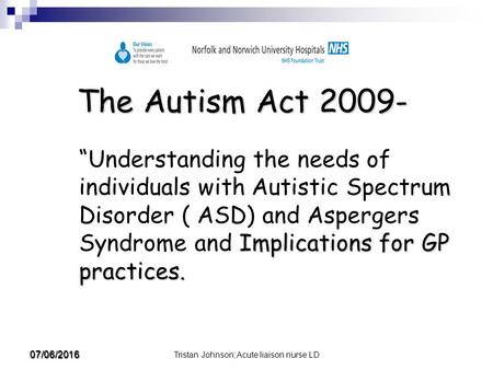 Tristan Johnson; Acute liaison nurse LD 07/06/2016 The Autism Act 2009- Implications for GP practices. “Understanding the needs of individuals with Autistic.