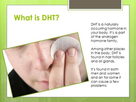 What is DHT? DHT is a naturally occurring hormone in your body. It’s a part of the androgen hormone family. Among other places in the body, DHT is found.