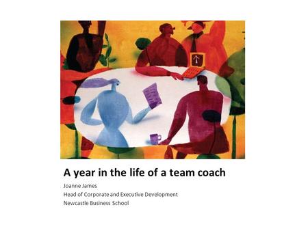 A year in the life of a team coach Joanne James Head of Corporate and Executive Development Newcastle Business School.