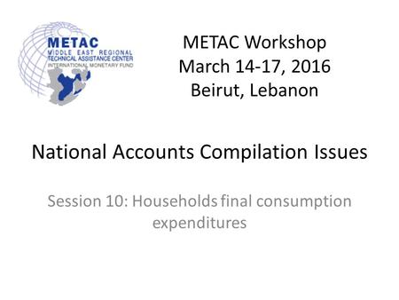 METAC Workshop March 14-17, 2016 Beirut, Lebanon National Accounts Compilation Issues Session 10: Households final consumption expenditures.