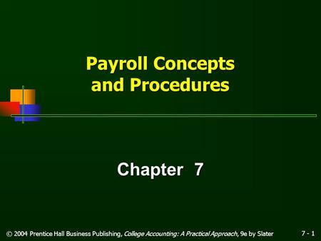 7 - 1 © 2004 Prentice Hall Business Publishing, College Accounting: A Practical Approach, 9e by Slater Payroll Concepts and Procedures Chapter 7.