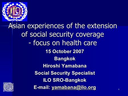 1 Asian experiences of the extension of social security coverage - focus on health care 15 October 2007 Bangkok Hiroshi Yamabana Social Security Specialist.