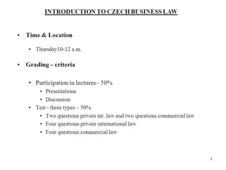 INTRODUCTION TO CZECH BUSINESS LAW 1 Time & Location Thursday10-12 a.m. Grading – criteria Participation in lectures - 50% Presentations Discussion Test.