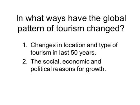 In what ways have the global pattern of tourism changed? 1.Changes in location and type of tourism in last 50 years. 2.The social, economic and political.