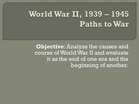 Objective: Analyze the causes and course of World War II and evaluate it as the end of one era and the beginning of another.