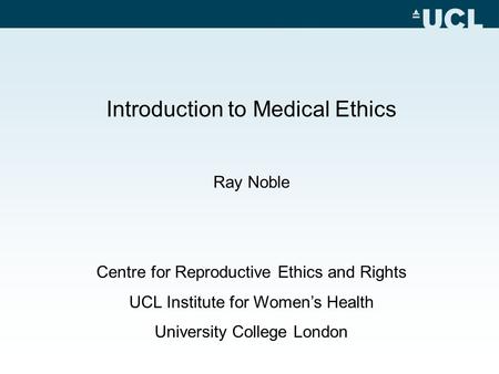 Introduction to Medical Ethics Ray Noble Centre for Reproductive Ethics and Rights UCL Institute for Women’s Health University College London.