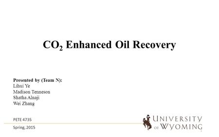 CO 2 Enhanced Oil Recovery Presented by (Team N): Lihui Ye Madison Tenneson Shatha Alnaji Wei Zhang PETE 4735 Spring, 2015 1.