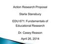 Action Research Proposal Starla Stansbury EDU 671: Fundamentals of Educational Research Dr. Casey Reason April 26, 2014.