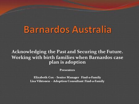 Acknowledging the Past and Securing the Future. Working with birth families when Barnardos case plan is adoption Presenters Elizabeth Cox – Senior Manager.