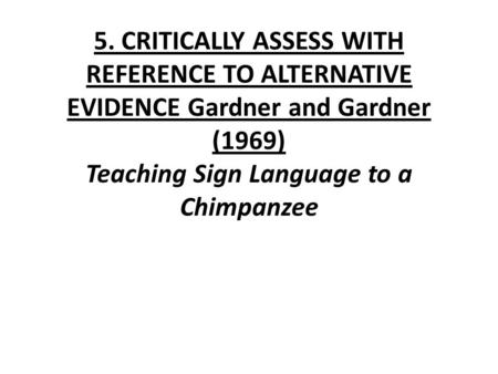 5. CRITICALLY ASSESS WITH REFERENCE TO ALTERNATIVE EVIDENCE Gardner and Gardner (1969) Teaching Sign Language to a Chimpanzee.