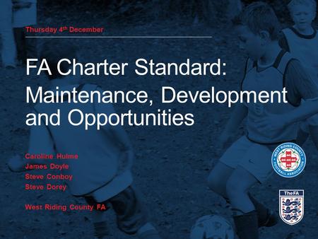 Thursday 4 th December FA Charter Standard: Maintenance, Development and Opportunities Caroline Hulme James Doyle Steve Conboy Steve Dorey West Riding.