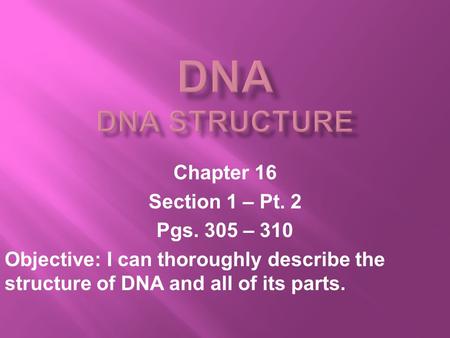 Chapter 16 Section 1 – Pt. 2 Pgs. 305 – 310 Objective: I can thoroughly describe the structure of DNA and all of its parts.