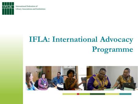 IFLA: International Advocacy Programme. Address the information gap of library workers at community, national and regional levels Build capacity among.