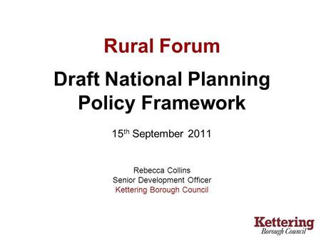 Rural Forum Draft National Planning Policy Framework 15 th September 2011 Rebecca Collins Senior Development Officer Kettering Borough Council.