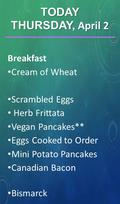 Breakfast Cream of Wheat Scrambled Eggs Herb Frittata Vegan Pancakes** Eggs Cooked to Order Mini Potato Pancakes Canadian Bacon Bismarck TODAY THURSDAY,