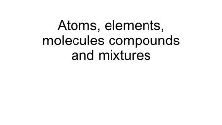 Atoms, elements, molecules compounds and mixtures