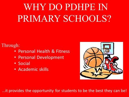 WHY DO PDHPE IN PRIMARY SCHOOLS? Through: Personal Health & Fitness Personal Development Social Academic skills …it provides the opportunity for students.