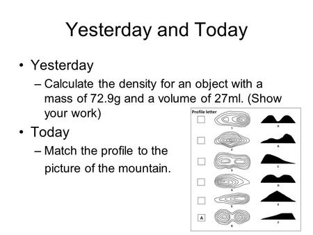 Yesterday and Today Yesterday –Calculate the density for an object with a mass of 72.9g and a volume of 27ml. (Show your work) Today –Match the profile.