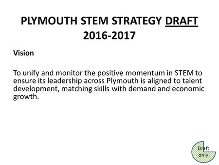 PLYMOUTH STEM STRATEGY DRAFT 2016-2017 Vision To unify and monitor the positive momentum in STEM to ensure its leadership across Plymouth is aligned to.
