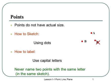 Lesson 1-1 Point, Line, Plane 1 Points Points do not have actual size. How to Sketch: Using dots How to label: Use capital letters Never name two points.