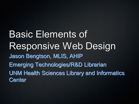 Basic Elements of Responsive Web Design Jason Bengtson, MLIS, AHIP Emerging Technologies/R&D Librarian UNM Health Sciences Library and Informatics Center.