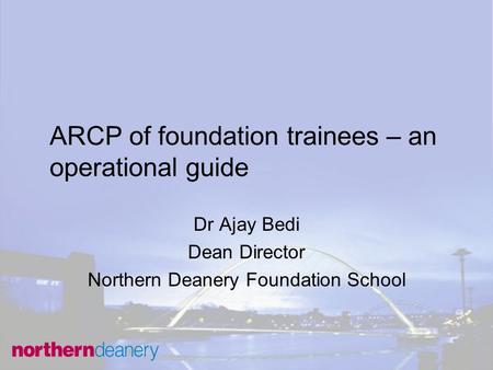 ARCP of foundation trainees – an operational guide Dr Ajay Bedi Dean Director Northern Deanery Foundation School.