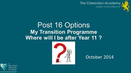 Post 16 Options My Transition Programme Where will I be after Year 11 ? October 2014 The Clarendon Academy Aspire to Excellence.