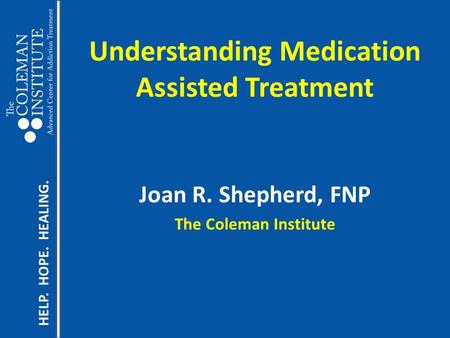 HELP. HOPE. HEALING. Understanding Medication Assisted Treatment Joan R. Shepherd, FNP The Coleman Institute.