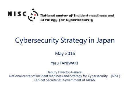 Cybersecurity Strategy in Japan May 2016 Yasu TANIWAKI Deputy Director-General National center of Incident readiness and Strategy for Cybersecurity (NISC)