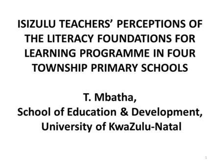 ISIZULU TEACHERS’ PERCEPTIONS OF THE LITERACY FOUNDATIONS FOR LEARNING PROGRAMME IN FOUR TOWNSHIP PRIMARY SCHOOLS T. Mbatha, School of Education & Development,